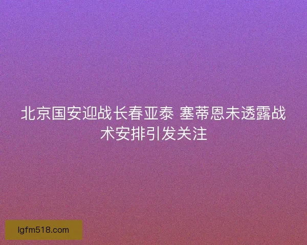 北京国安迎战长春亚泰 塞蒂恩未透露战术安排引发关注