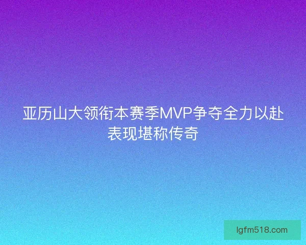 亚历山大领衔本赛季MVP争夺全力以赴表现堪称传奇