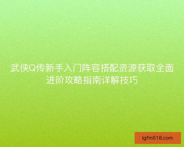 武侠Q传新手入门阵容搭配资源获取全面进阶攻略指南详解技巧