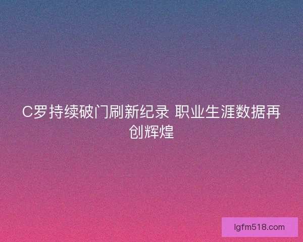 C罗持续破门刷新纪录 职业生涯数据再创辉煌