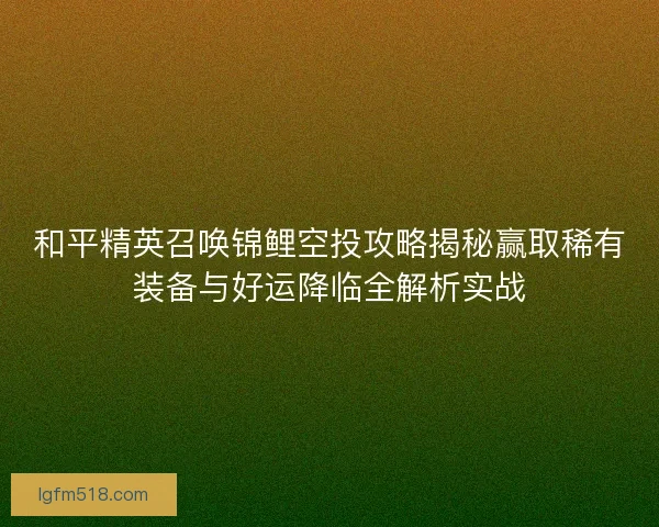 和平精英召唤锦鲤空投攻略揭秘赢取稀有装备与好运降临全解析实战