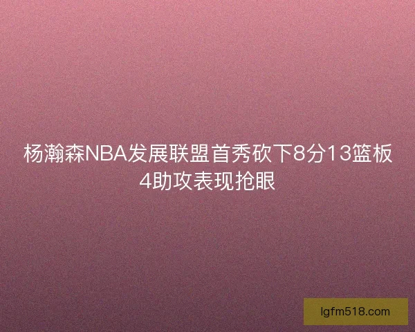 杨瀚森NBA发展联盟首秀砍下8分13篮板4助攻表现抢眼