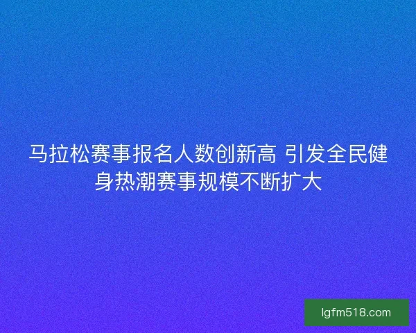 马拉松赛事报名人数创新高 引发全民健身热潮赛事规模不断扩大
